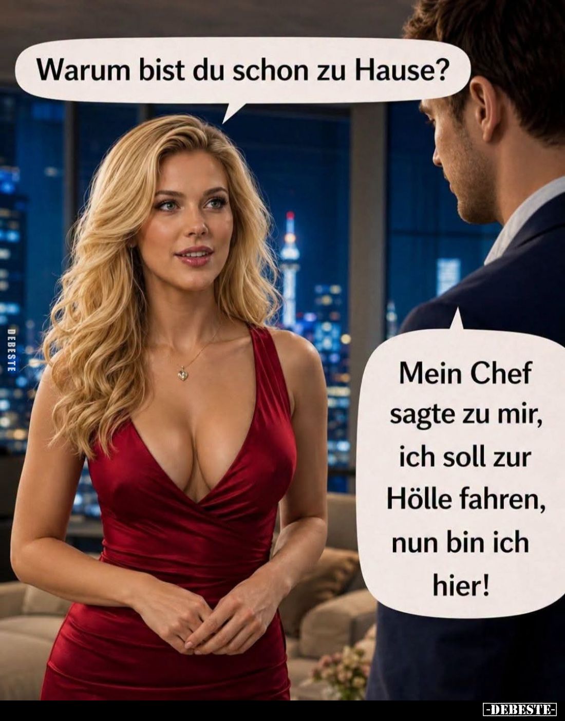 Warum bist du schon zu Hause?
-
Mein Chef sagte zu mir, ich soll zur Hölle fahren, nun bin ich hier!