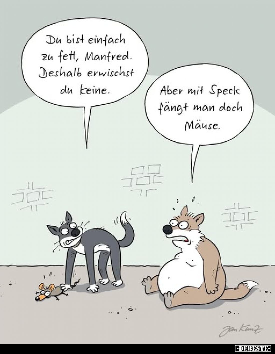 Du bist einfach zu fett, Manfred. Deshalb erwischst du keine.
-
Aber mit Speck fängt man doch Mäuse.