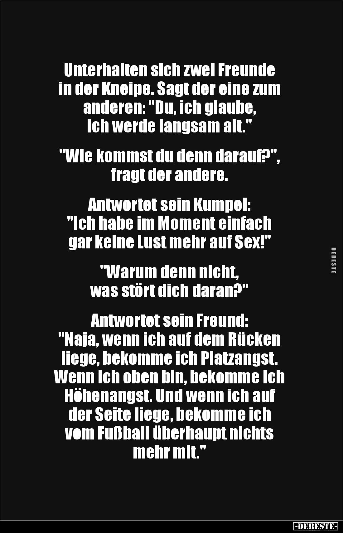 Unterhalten sich zwei Freunde
in der Kneipe. Sagt der eine zum
anderen: "Du, ich glaube,
ich werde langsam alt.&qu...