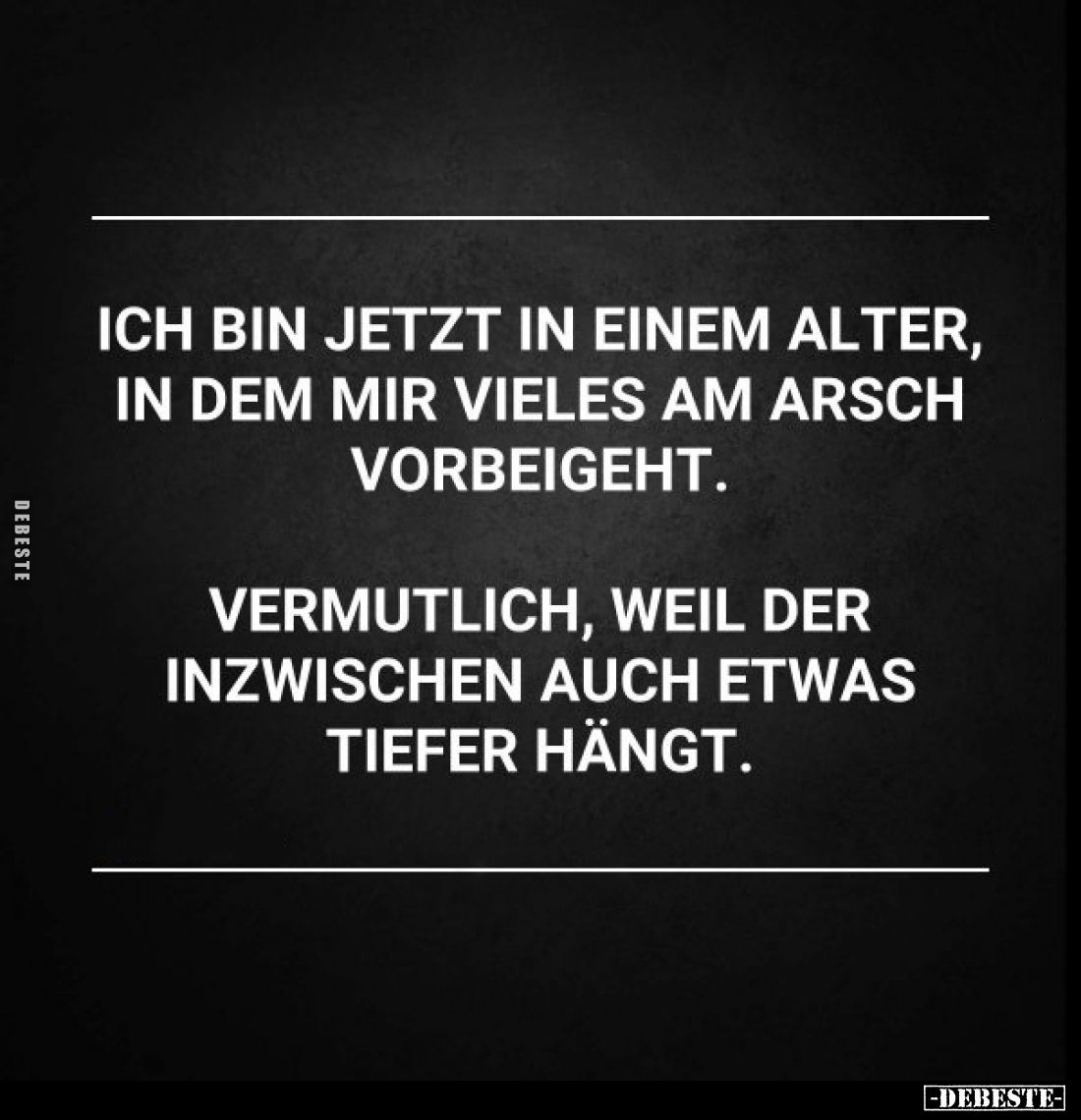 Ich bin jetzt in einem Alter, in dem mir vieles am Arsch vorbeigeht.
Vermutlich, weil der inzwischen auch etwas tiefer hängt...