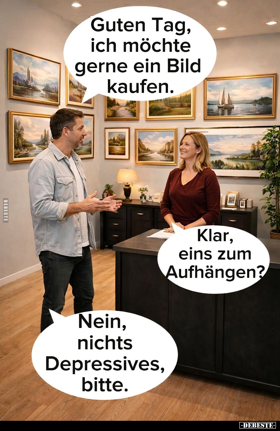 Guten Tag, ich möchte gerne ein Bild kaufen. -
Klar, eins zum Aufhängen? -
Nein, nichts Depressives, bitte.
