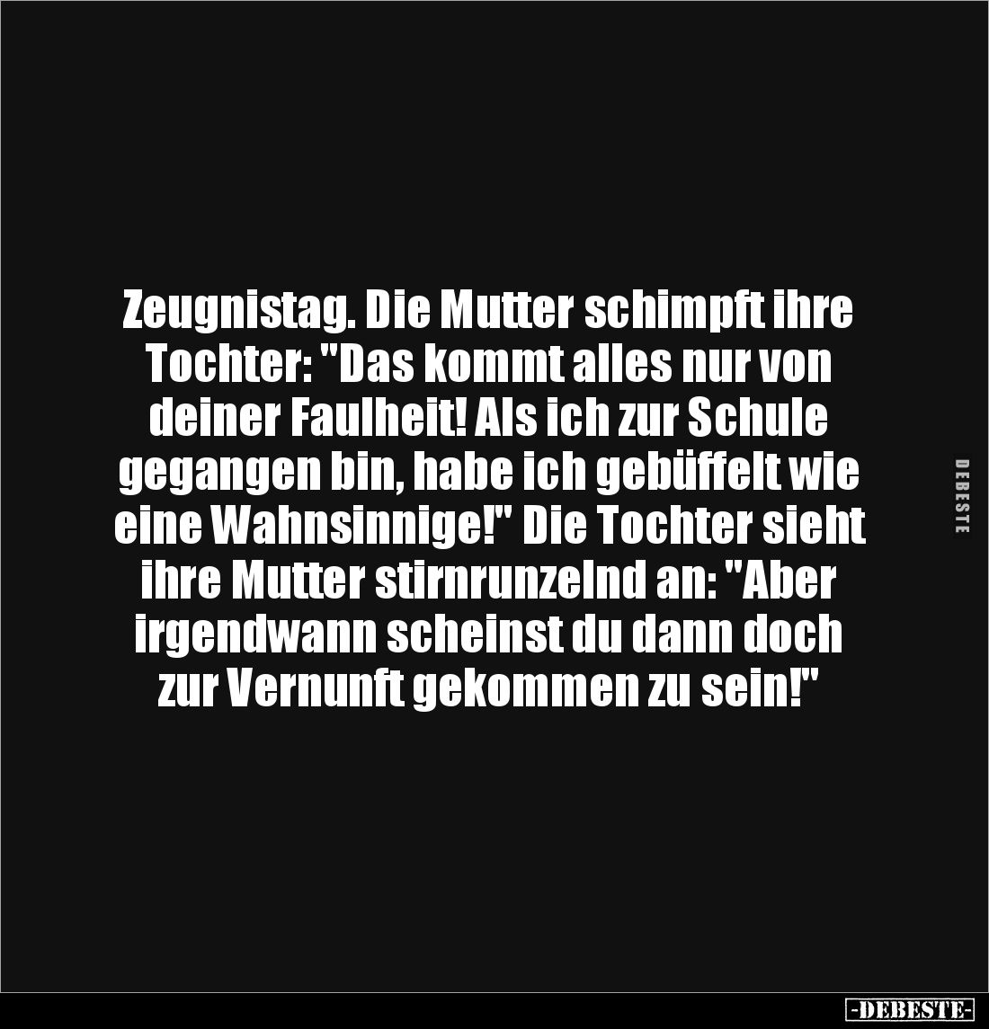Zeugnistag. Die Mutter schimpft ihre Tochter: "Das kommt alles nur von deiner Faulheit! Als ich zur Schule gegangen bin,...