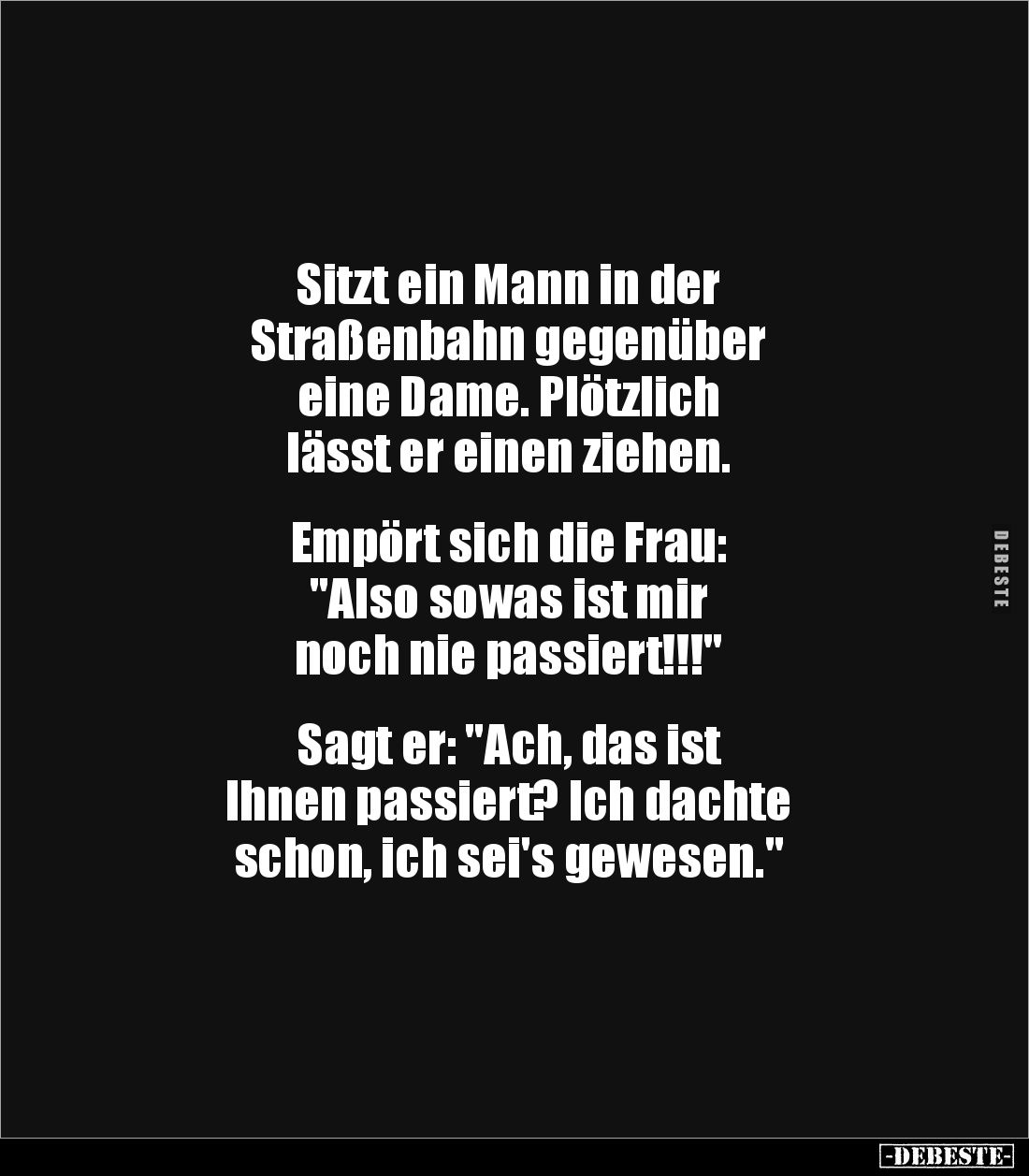 Sitzt ein Mann in der
Straßenbahn gegenüber
eine Dame. Plötzlich
lässt er einen ziehen.
Empört sich die Frau:
&q...
