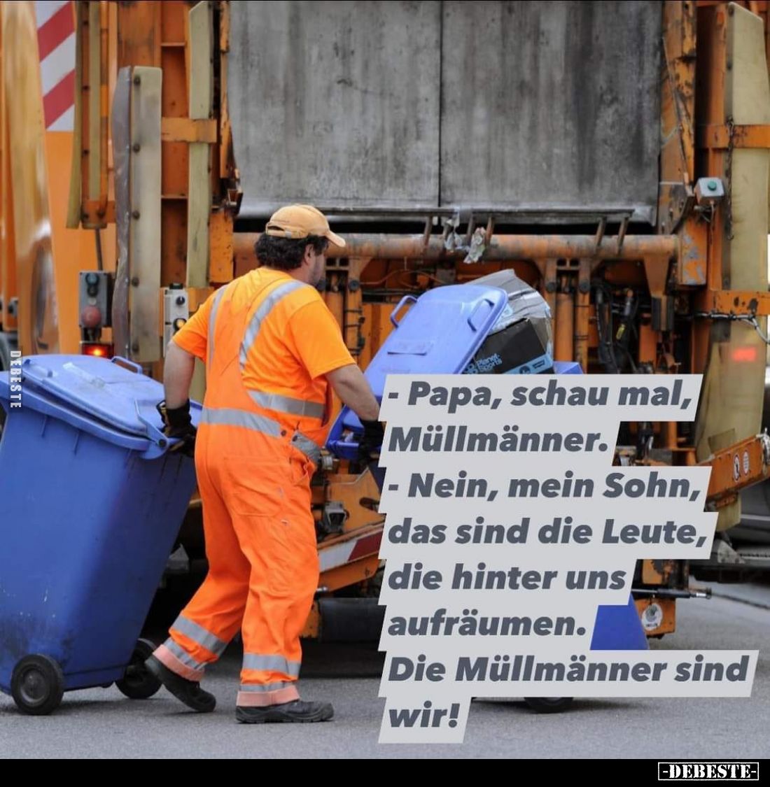 Papa, schau mal, Müllmänner. -
Nein, mein Sohn, das sind die Leute, die hinter uns aufräumen. -
Die Müllmänner sind wir!