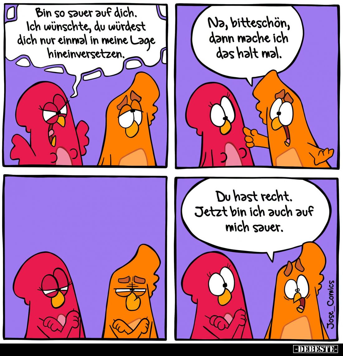 Bin so sauer auf dich.
Ich wünschte, du würdest dich nur einmal in meine Lage hineinversetzen. - Na, bitteschön, dann mache ...
