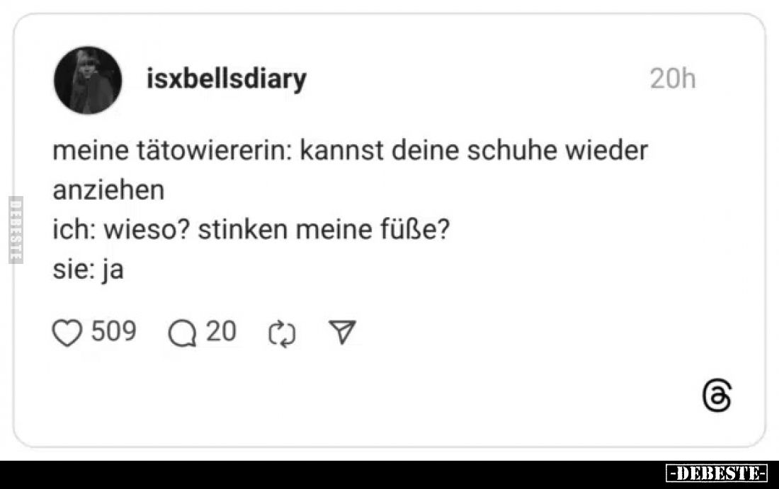 Meine Tätowiererin: Kannst deine Schuhe wieder anziehen
Ich: Wieso? Stinken meine Füße?
Sie: Ja.