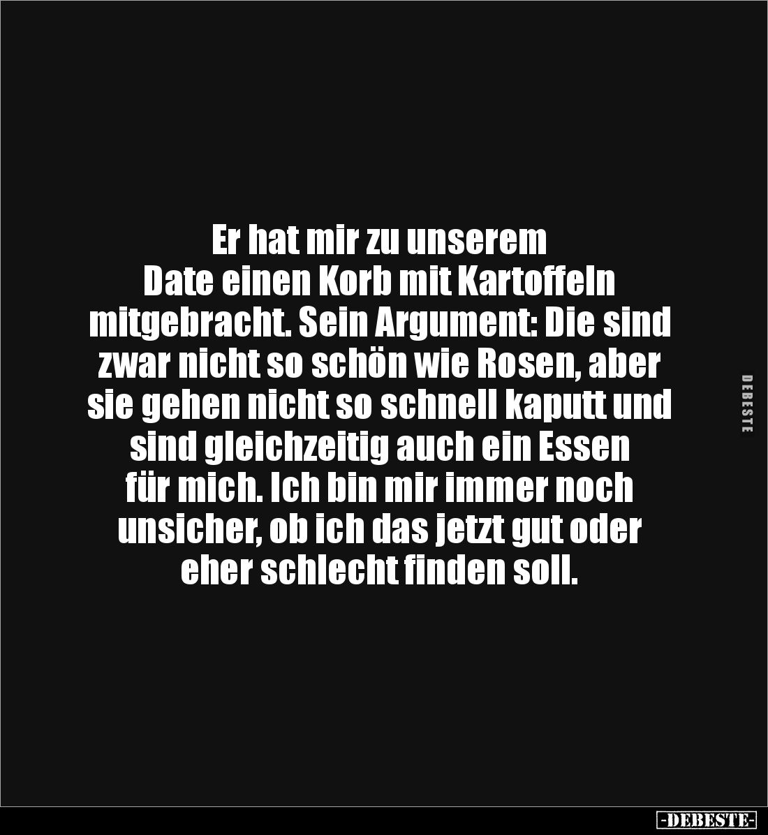 Er hat mir zu unserem 
Date einen Korb mit Kartoffeln 
mitgebracht. Sein Argument: Die sind 
zwar nicht so schön wie Rosen...