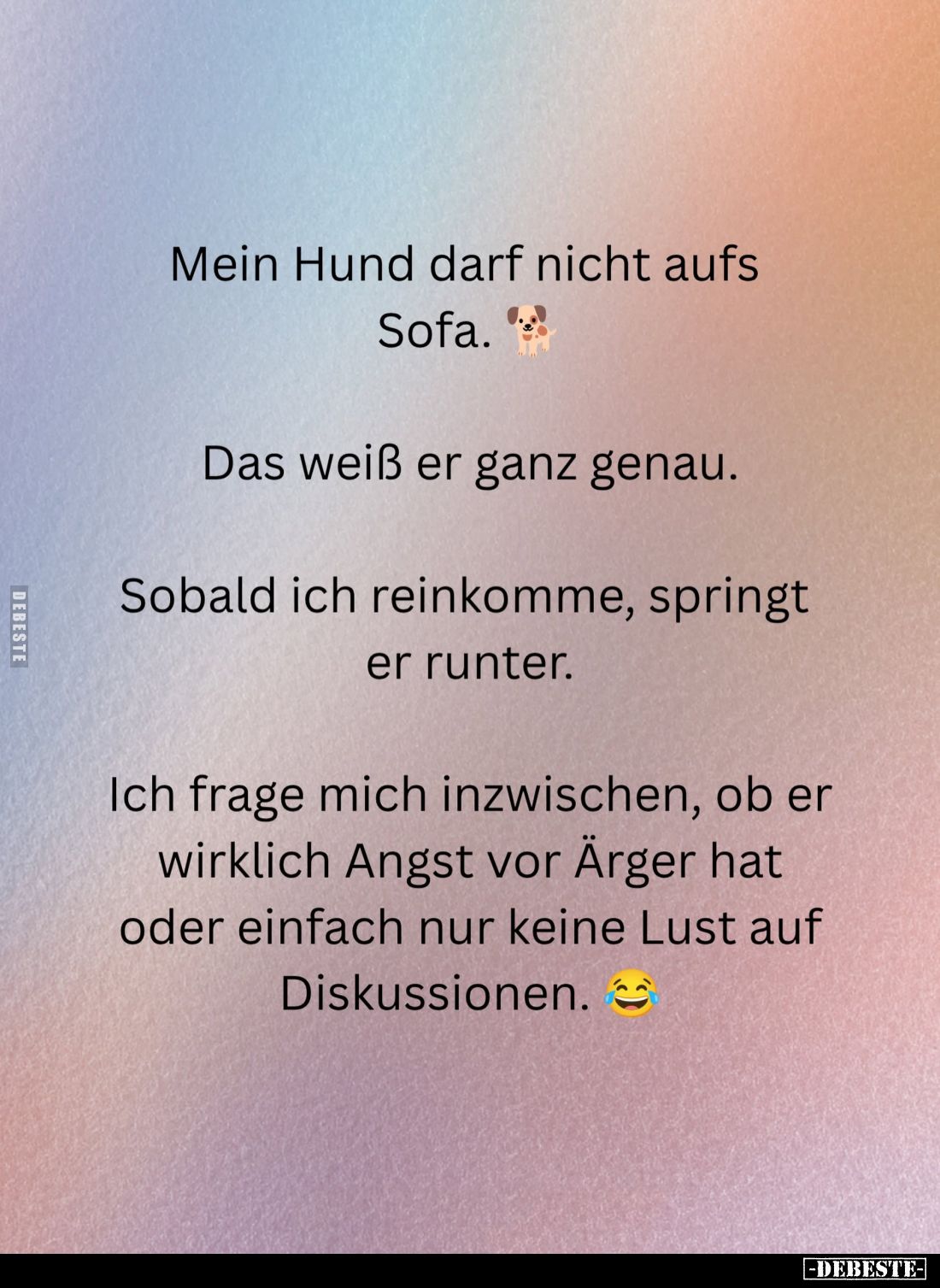 Mein Hund darf nicht aufs Sofa.
Das weiß er ganz genau.
Sobald ich reinkomme, springt er runter.
Ich frage mich inzwischen...