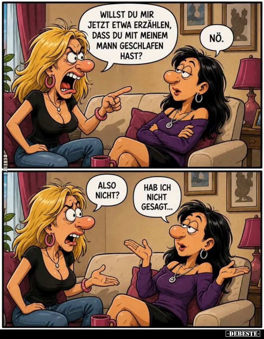 Willst du mir jetzt etwa erzählen, dass du mit meinem Mann geschlafen hast?
Nö. Also nicht?
Hab ich nicht gesagt...