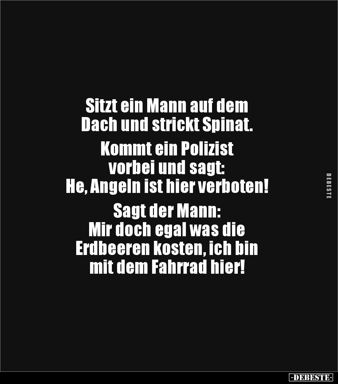 Sitzt ein Mann auf dem
Dach und strickt Spinat.
Kommt ein Polizist
vorbei und sagt:
He, Angeln ist hier verboten!
...