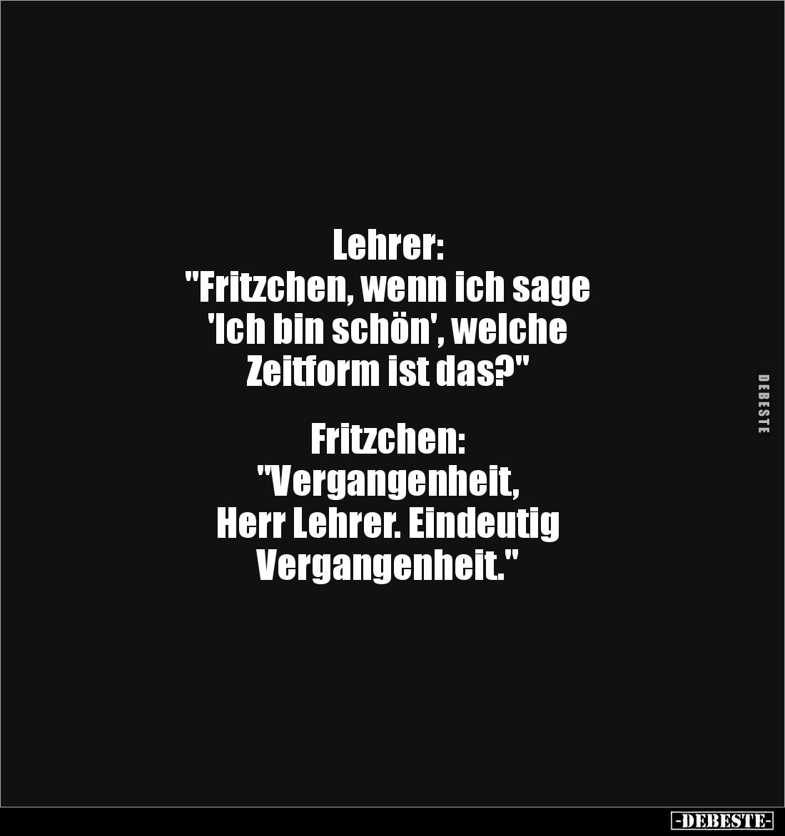 Lehrer:
"Fritzchen, wenn ich sage
'Ich bin schön', welche
Zeitform ist das?"
Fritzchen:
"Vergange...