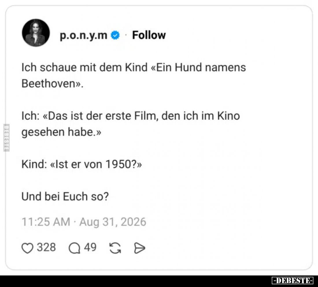 Ich schaue mit dem Kind «Ein Hund namens Beethoven».
Ich: «Das ist der erste Film, den ich im Kino gesehen habe.»
Kind:...