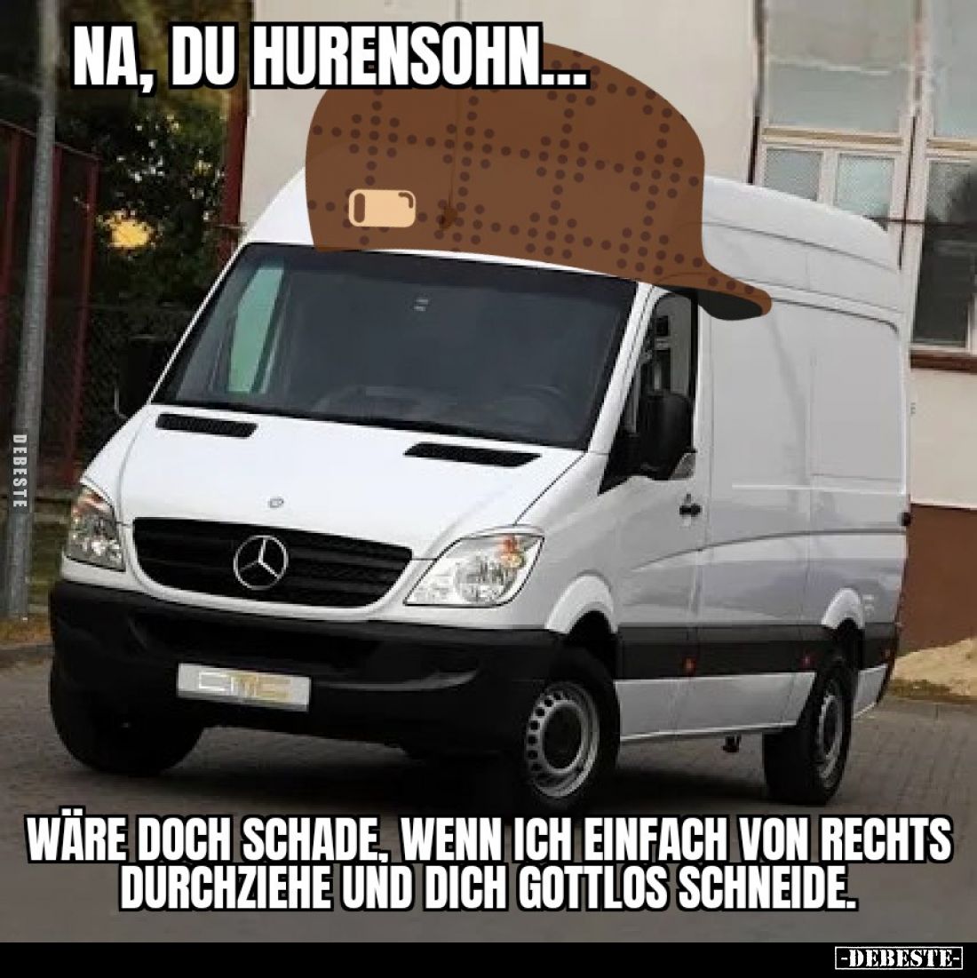 Na, du Hurensohn...Wäre doch Schade, wenn ich einfach von rechts durchziehe und dich gottlos schneide.