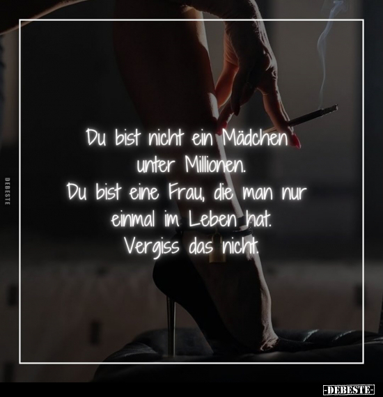 Du bist nicht ein Mädchen unter Millionen.
Du bist eine Frau, die man nur einmal im Leben hat.
Vergiss das nicht.