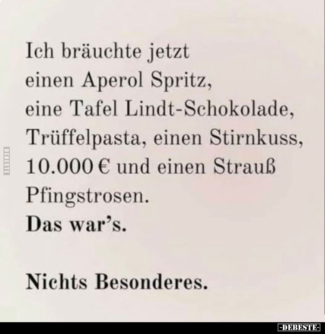 Ich bräuchte jetzt einen Aperol Spritz, eine Tafel Lindt-Schokolade, Trüffelpasta, einen Stirnkuss, 10.000 € und einen Strauß...