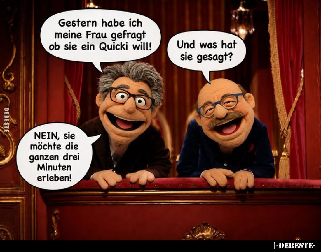 Gestern habe ich meine Frau gefragt ob sie ein Quicki will! -
Und was hat sie gesagt? -
NEIN, sie möchte die ganzen drei Mi...