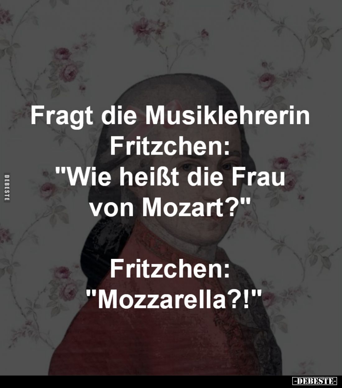 Fragt die Musiklehrerin 
Fritzchen: "Wie heißt 
die Frau von Mozart?" 
-
Fritzchen: "Mozzarella?!"
