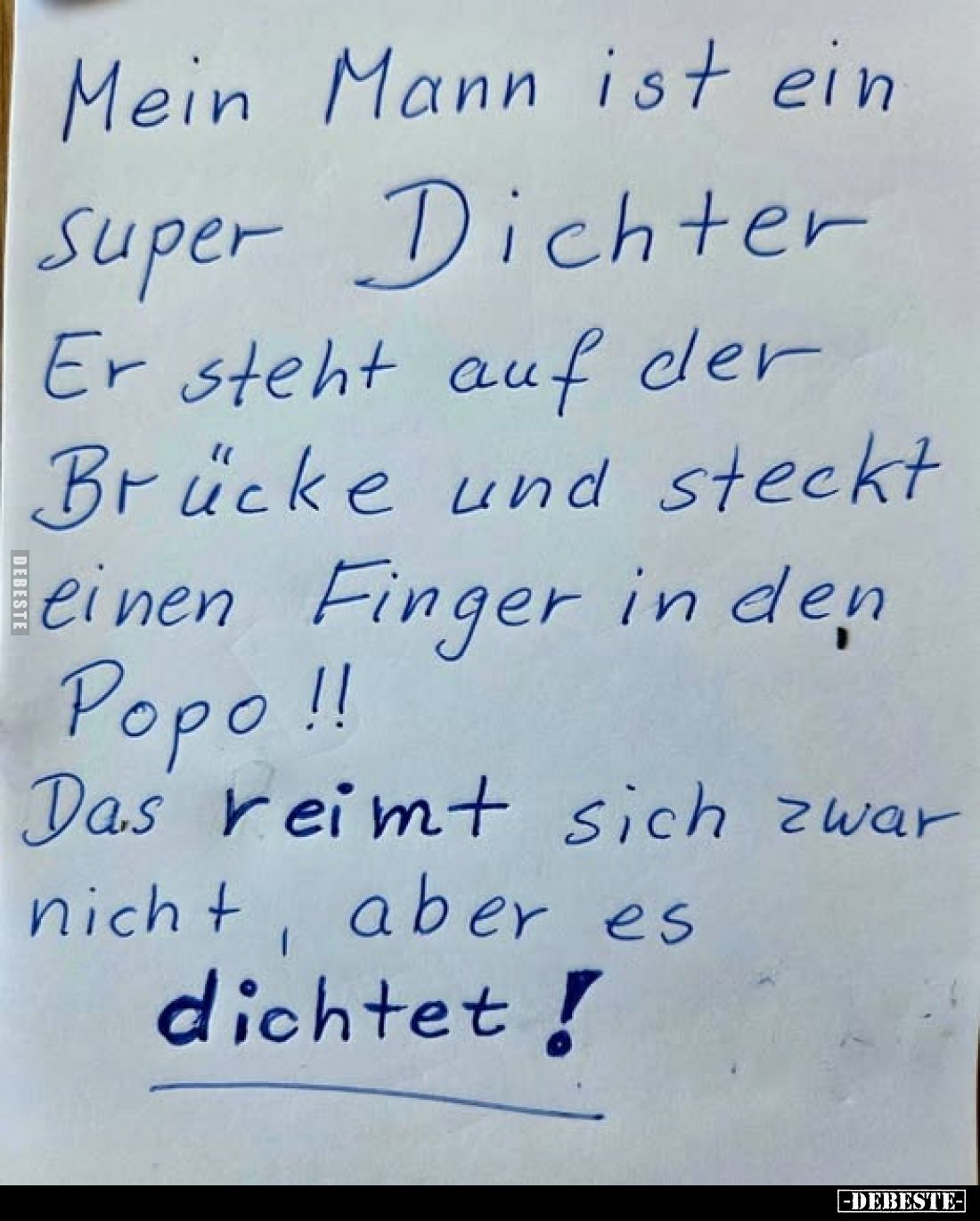Mein Mann ist ein super Dichter.
Er steht auf der Brücke und steckt einen Finger in den Popo!!
Das reimt sich zwar nicht, a...