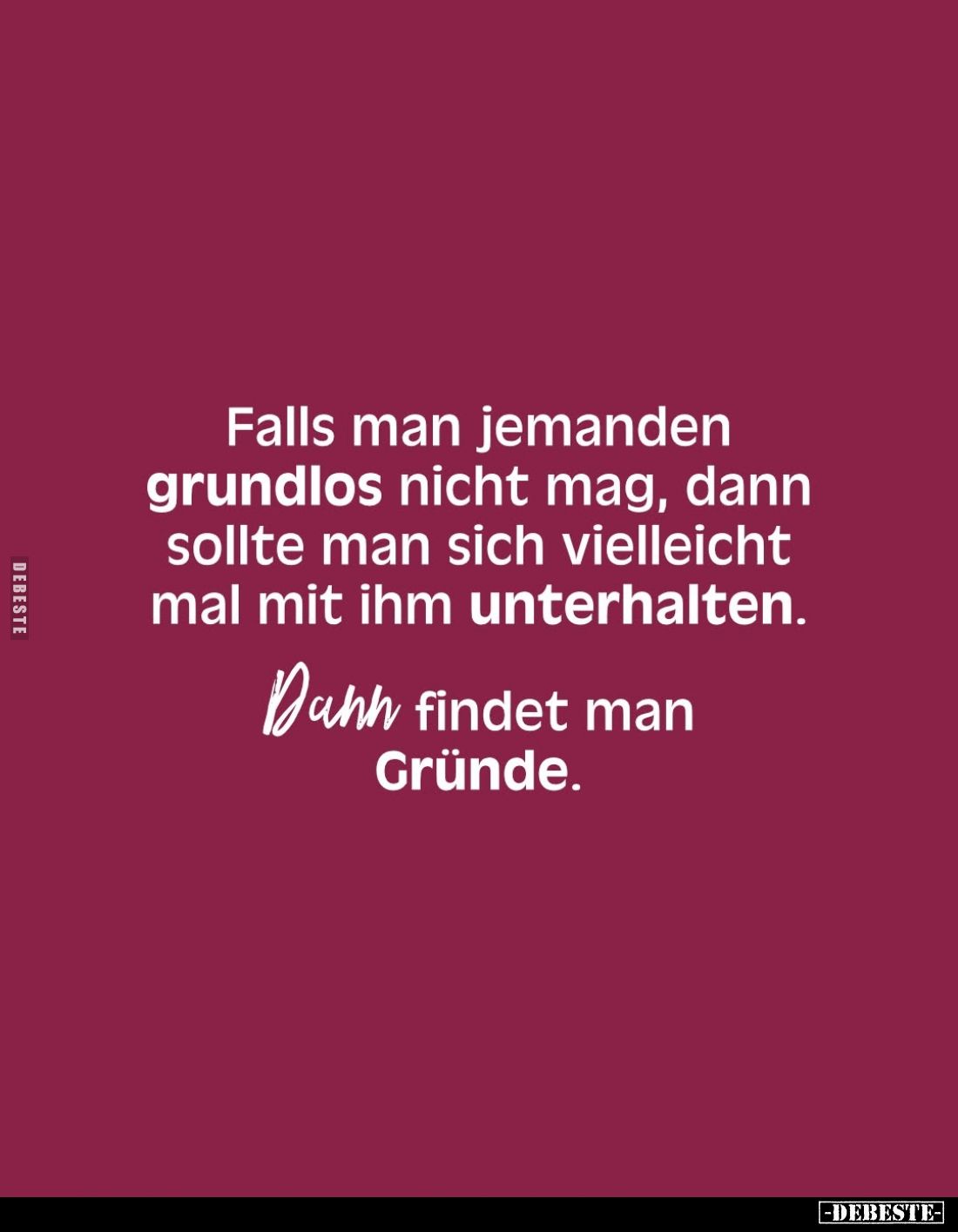 Falls man jemanden grundlos nicht mag, dann sollte man sich vielleicht mal mit ihm unterhalten.
Dann findet man Gründe.