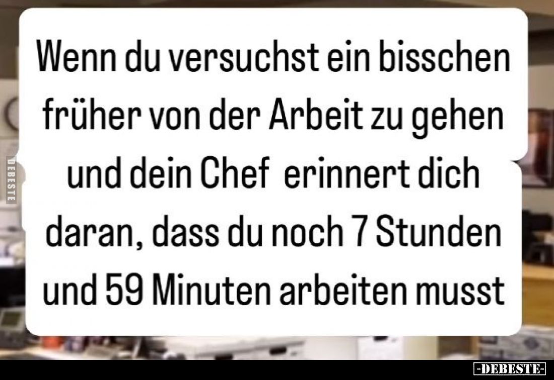 Wenn du versuchst ein bisschen früher von der Arbeit zu gehen und dein Chef erinnert dich daran, dass du noch 7 Stunden und 5...