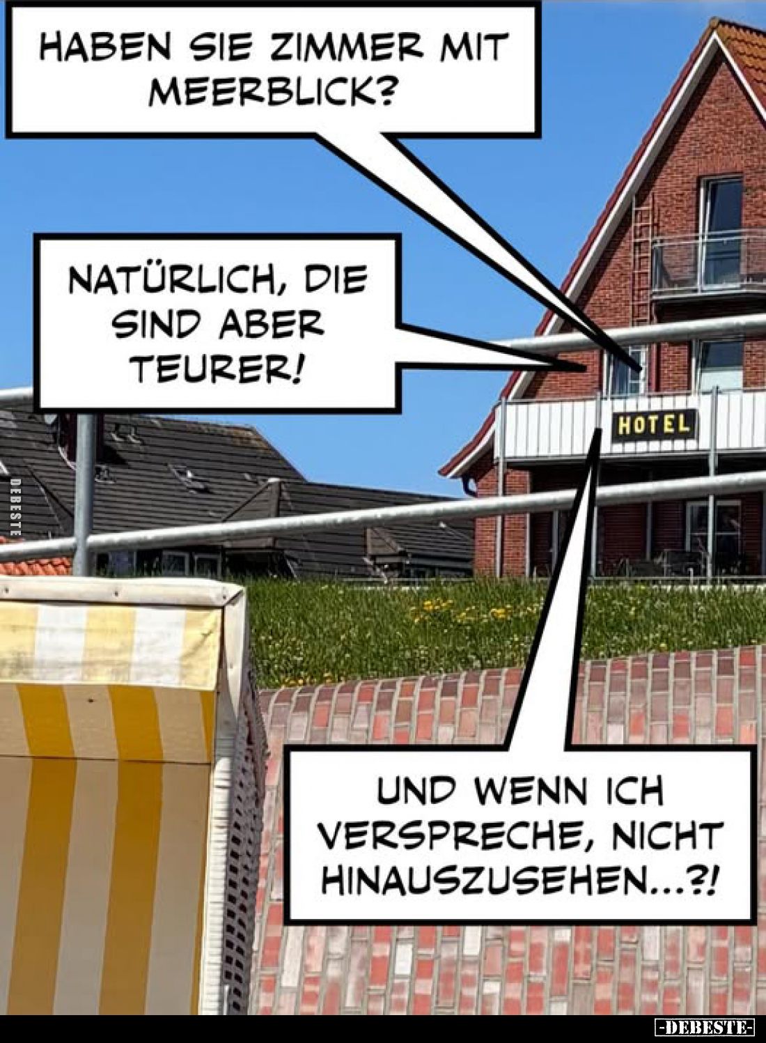 Haben sie Zimmer mit Meerblick? -
Natürlich, die sind aber teurer!
-
Und wenn ich verspreche, nicht hinauszusehen...?!