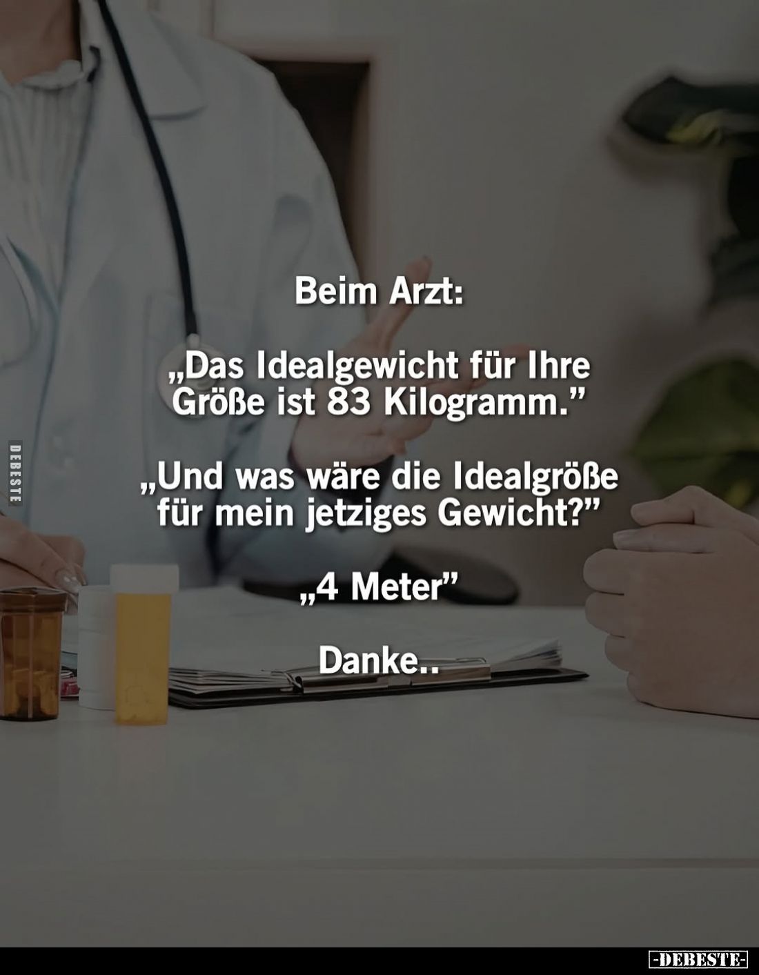 Beim Arzt:
„Das Idealgewicht für Ihre Größe ist 83 Kilogramm."
„Und was wäre die Idealgröße für mein jetziges Gewicht?...
