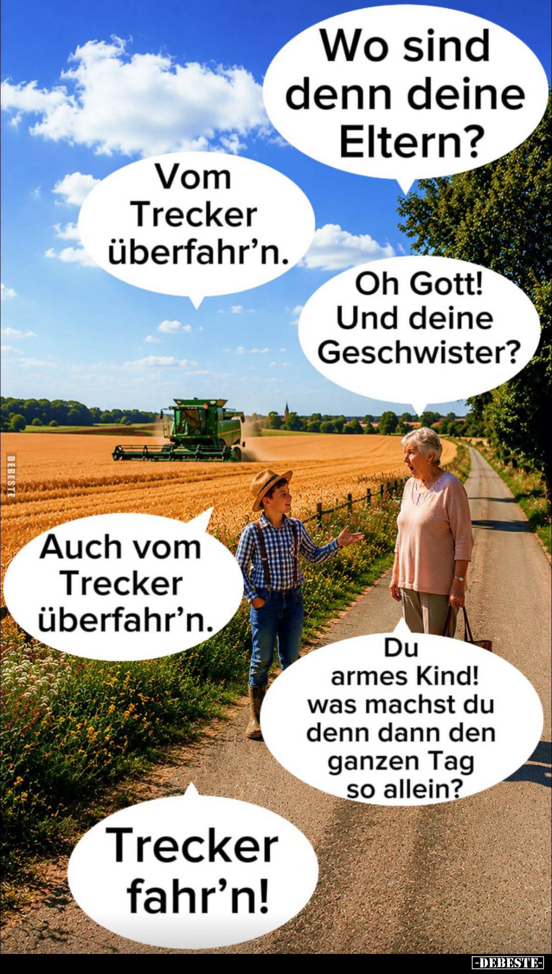 Wo sind denn deine Eltern? -
Vom Trecker überfahr'n. -
Oh Gott! Und deine Geschwister? -
Auch vom Trecker überfahr'n. -
D...
