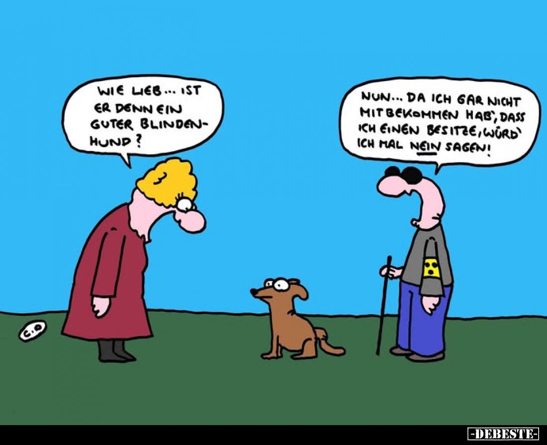 Wie lieb... ist er denn ein guter Blindenhund?
Nun... da ich gar nicht mitbekommen hab, dass ich einen besitze, würd' ich ma...