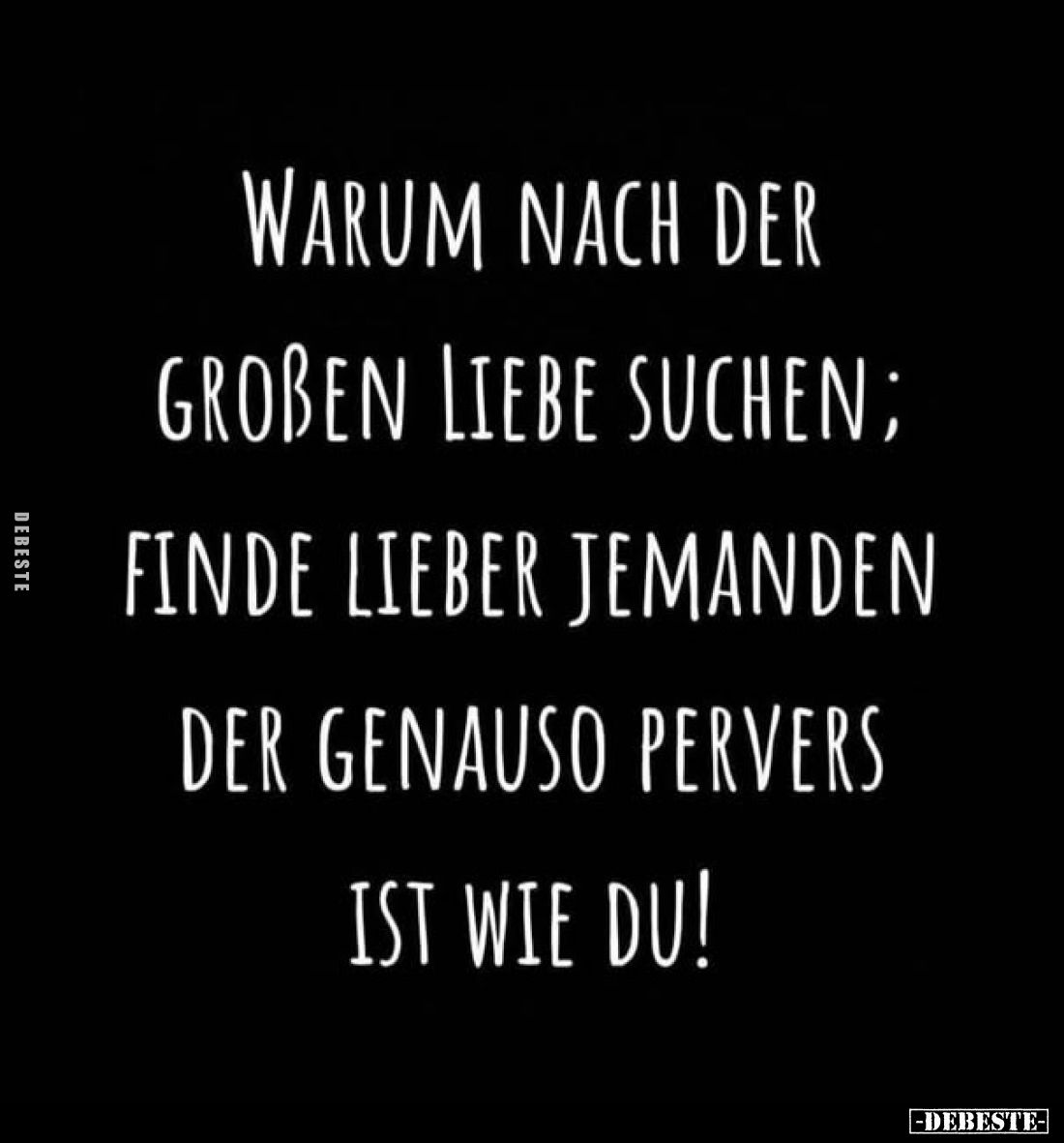 Warum nach der großen Liebe suchen;
finde lieber jemanden
der genauso pervers
ist wie du!