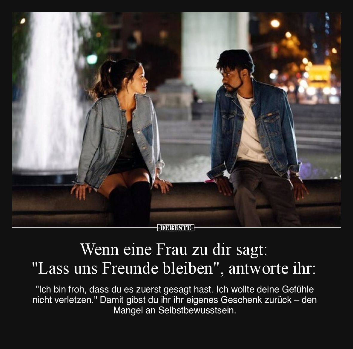 Wenn eine Frau zu dir sagt: "Lass uns Freunde bleiben", antworte ihr:

"Ich bin froh, dass du es zuerst gesa...