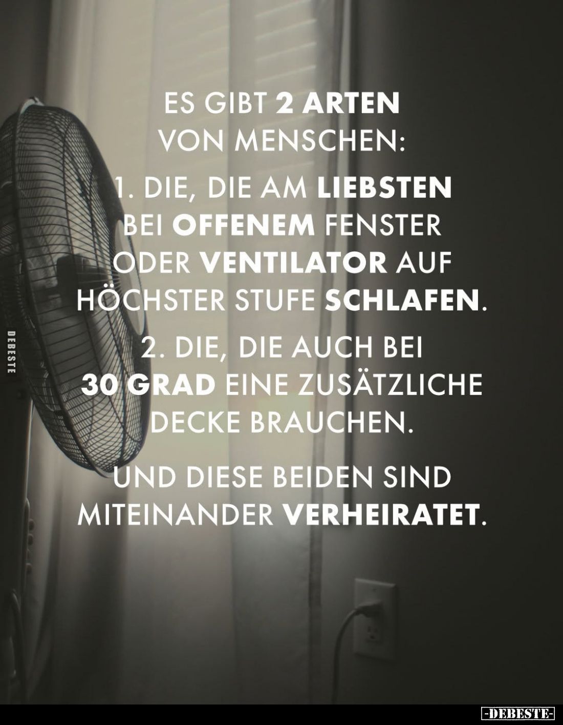 Es gibt 2 Arten von Menschen:
1. Die, die am liebsten bei offenem Fenster oder Ventilator auf höchster Stufe schlafen. -
2....