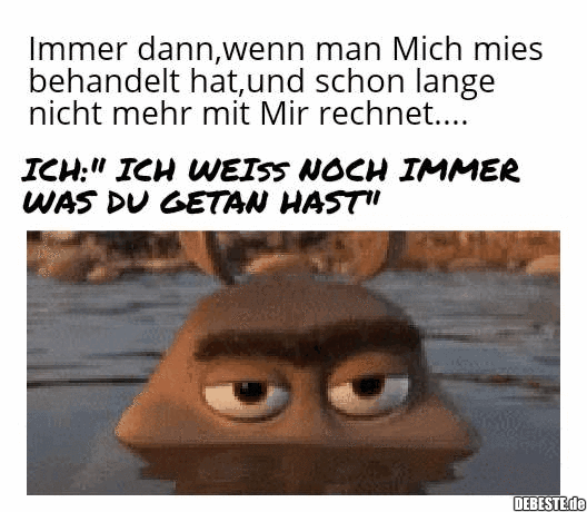 Immer dann, wenn man mich mies behandelt hat und schon lange nicht mehr mit mir rechnet...

Ich: "Ich weiss noch immer...