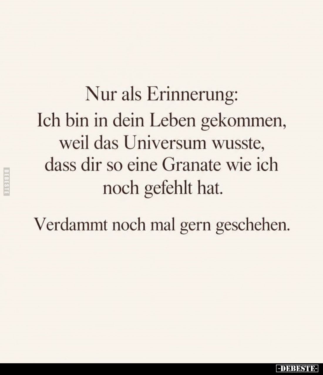 Nur als Erinnerung:
Ich bin in dein Leben gekommen,
weil das Universum wusste,
dass dir so eine Granate wie ich
noch gefe...