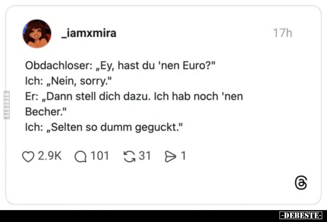 Obdachloser: „Ey, hast du 'nen Euro?"
Ich: „Nein, sorry."
Er: „Dann stell dich dazu. Ich hab noch 'nen
Becher.&q...