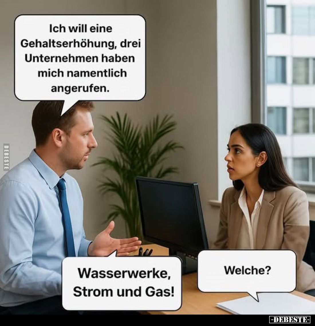 Ich will eine Gehaltserhöhung, drei Unternehmen haben mich namentlich angerufen.
-
Welche?
-
Wasserwerke, Strom und Gas!