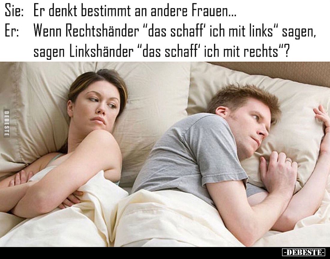 Sie:
Er denkt bestimmt an andere Frauen...
Er:
Wenn Rechtshänder "das schaff' ich mit links" sagen, sagen Linksh...