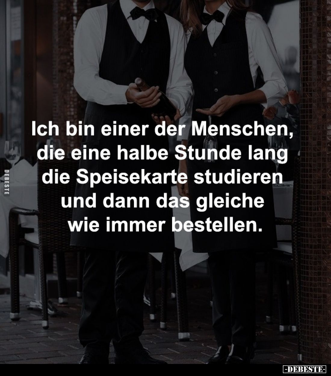 Ich bin einer der Menschen, 
die eine halbe Stunde lang 
die Speisekarte studieren 
und dann das gleiche 
wie immer beste...