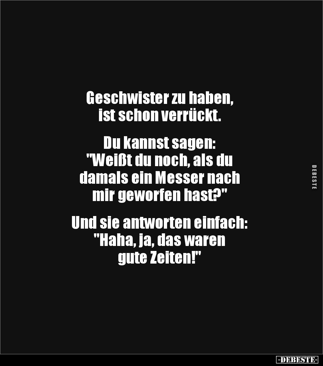 Geschwister zu haben, 
ist schon verrückt.


Du kannst sagen: 
"Weißt du noch, als du 
damals ein Messer nach 
mi...