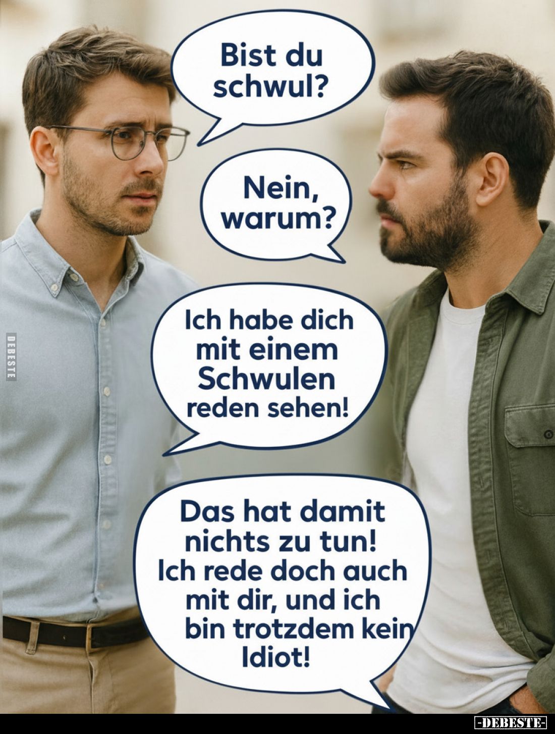 Bist du schwul?

Nein, warum?

Ich habe dich mit einem Schwulen reden sehen!

Das hat damit nichts zu tun!

Ich rede ...