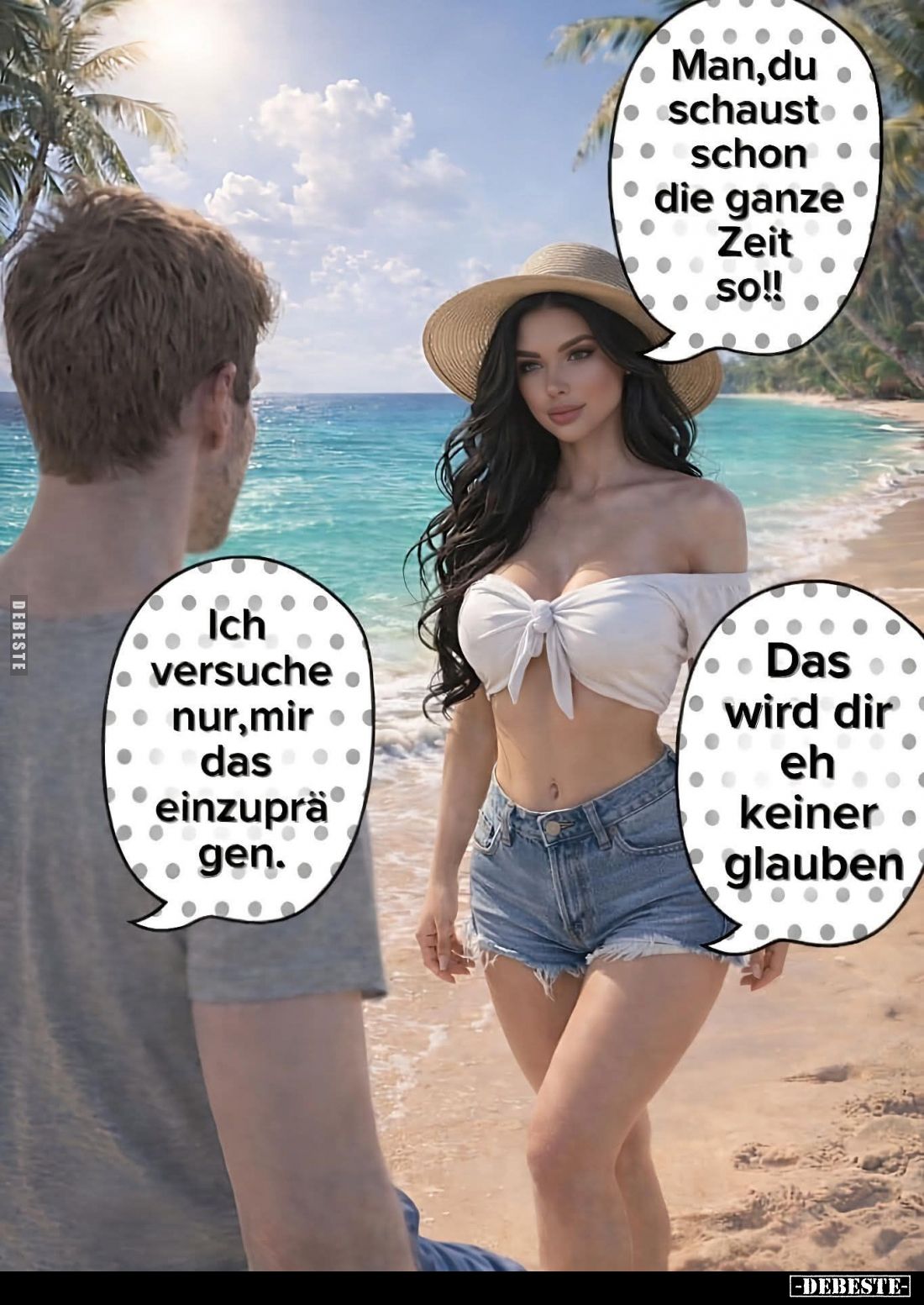 Man,du schaust schon die ganze Zeit so!! -
Ich versuche nur, mir das einzuprägen. -
Das wird dir eh keiner glauben.