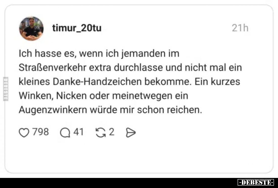 Ich hasse es, wenn ich jemanden im Straßenverkehr extra durchlasse und nicht mal ein kleines Danke-Handzeichen bekomme.
Ein ...