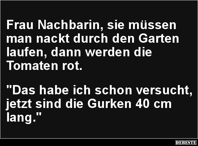 Frau Nachbarin, sie müssen man nackt durch den Garten laufen, dann werden die 
Tomaten rot.



"Das habe ich schon ...