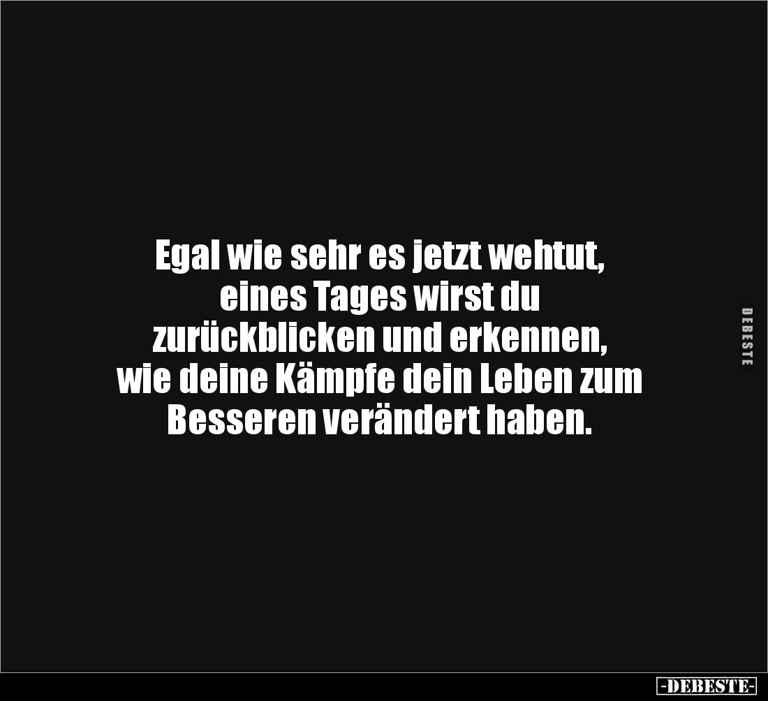 Egal wie sehr es jetzt wehtut, 
eines Tages wirst du 
zurückblicken und erkennen, 
wie deine Kämpfe dein Leben zum 
Besse...