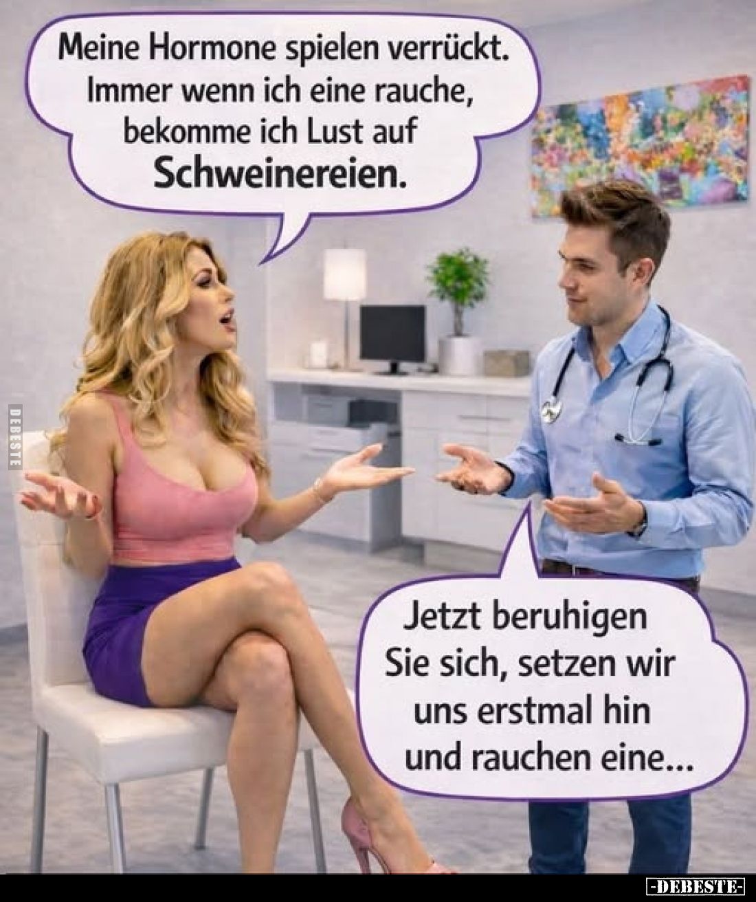 Meine Hormone spielen verrückt. Immer wenn ich eine rauche, bekomme ich Lust auf Schweinereien.
-
Jetzt beruhigen Sie sich,...