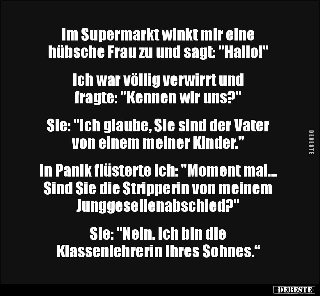 Im Supermarkt winkt mir eine 
hübsche Frau zu und sagt: "Hallo!"


Ich war völlig verwirrt und 
fragte: "...