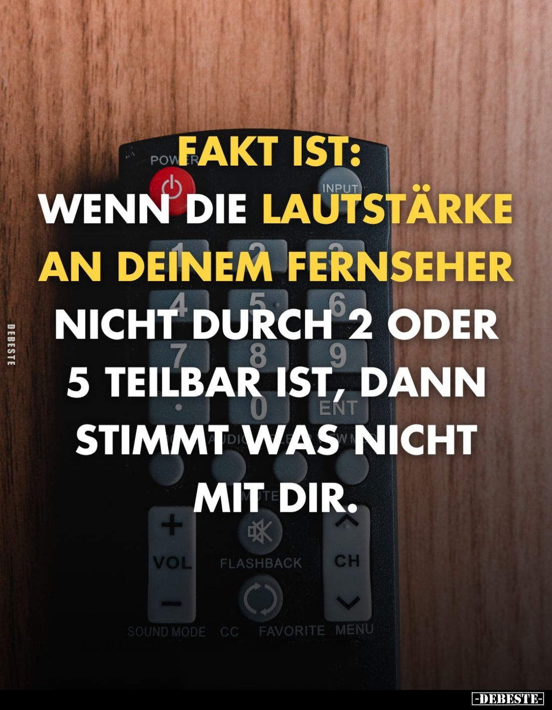 Fakt ist: wenn die Lautstärke an deinem Fernseher
nicht durch 2 oder 5 teilbar ist, dann stimmt was nicht mit dir.