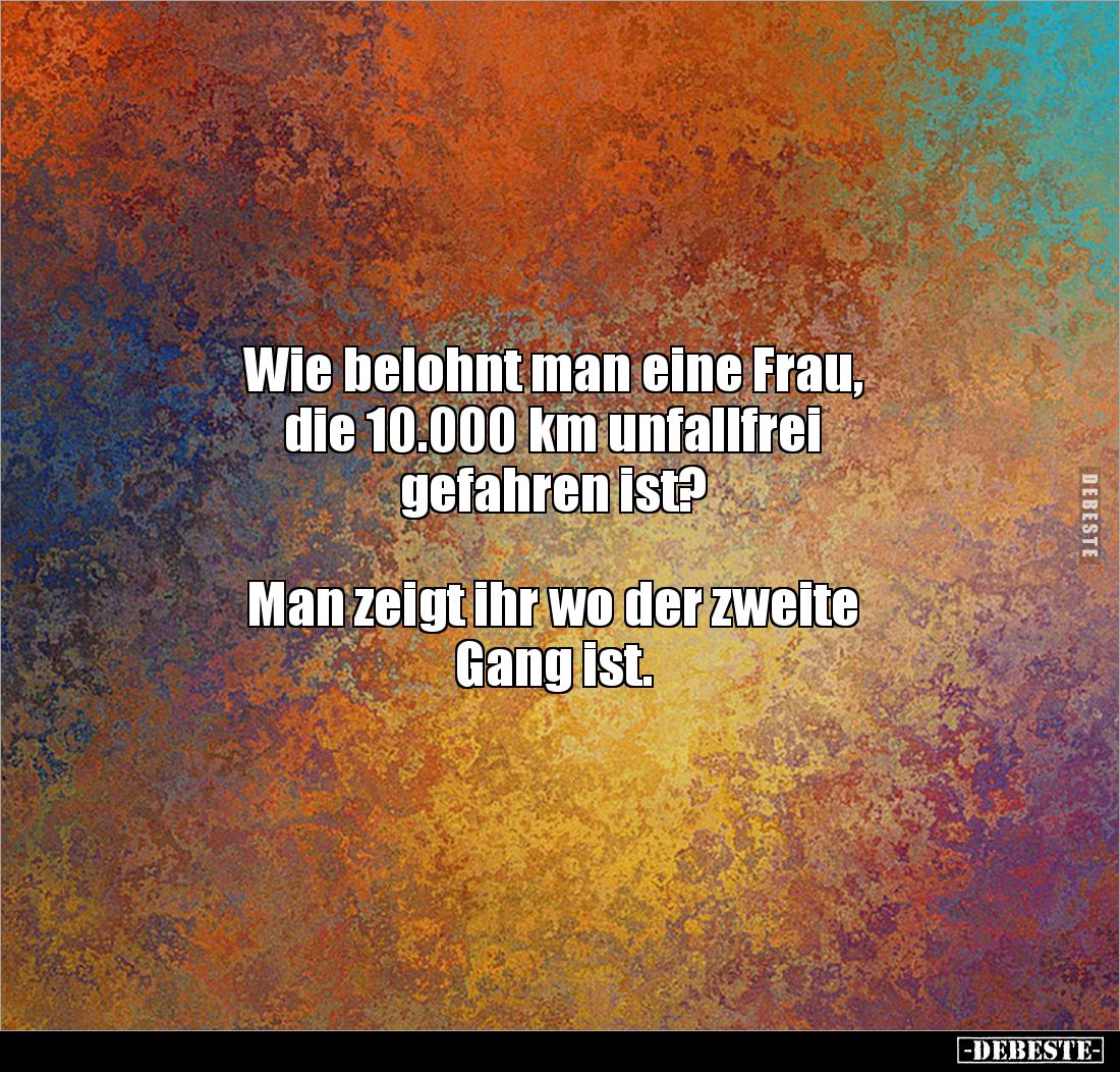 Wie belohnt man eine Frau,
die 10.000 km unfallfrei
gefahren ist?
Man zeigt ihr wo der zweite
Gang ist.