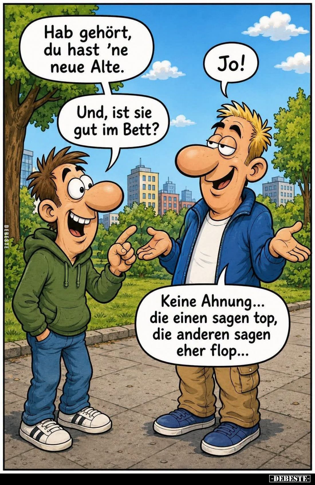 Hab gehört, du hast ’ne neue Alte.
Jo!
Und, ist sie gut im Bett? 
Keine Ahnung... die einen sagen top, die anderen sagen e...