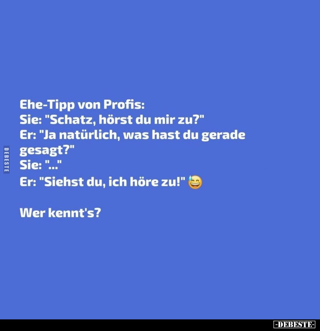 Ehe-Tipp von Profis:
Sie: "Schatz, hörst du mir zu?" -
Er: "Ja natürlich, was hast du gerade gesagt?" -...