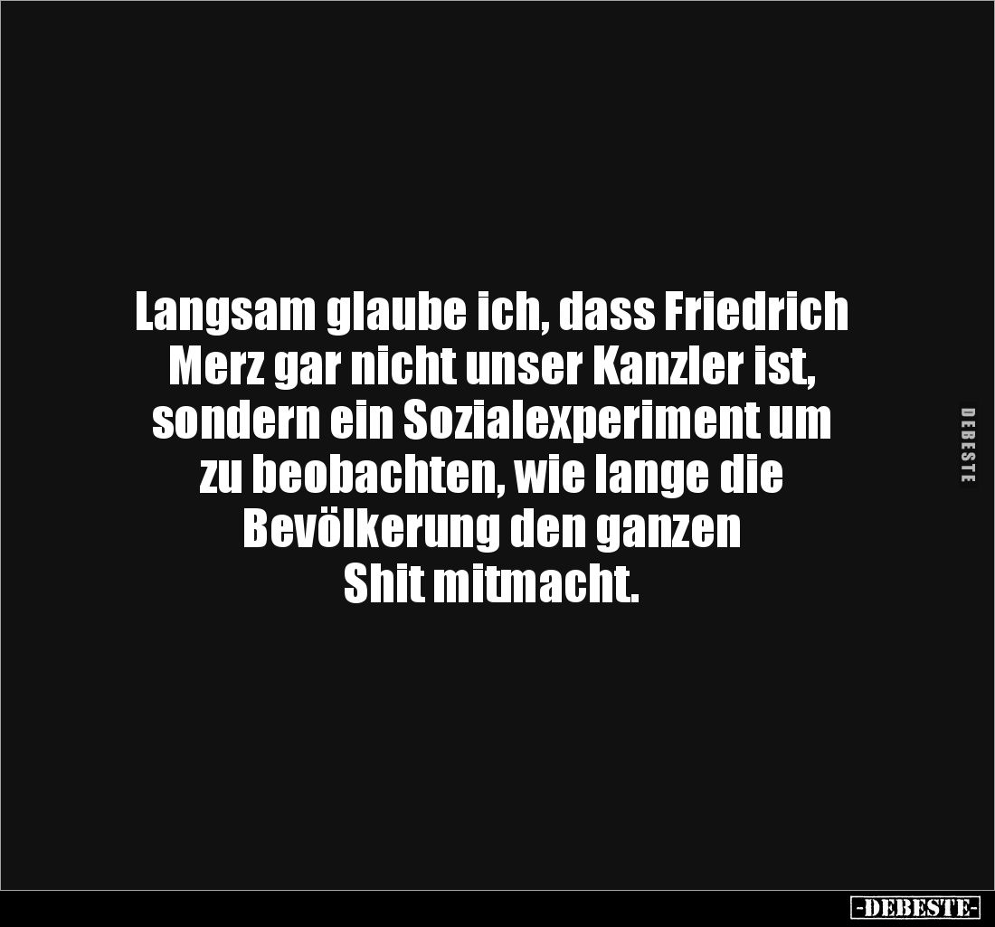 Langsam glaube ich, dass Friedrich Merz gar nicht unser Kanzler ist,
sondern ein Sozialexperiment um zu beobachten, wie lan...